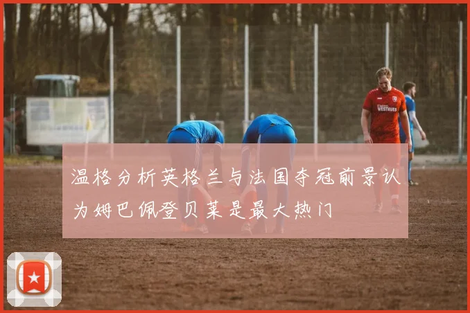 温格分析英格兰与法国夺冠前景认为姆巴佩登贝莱是最大热门