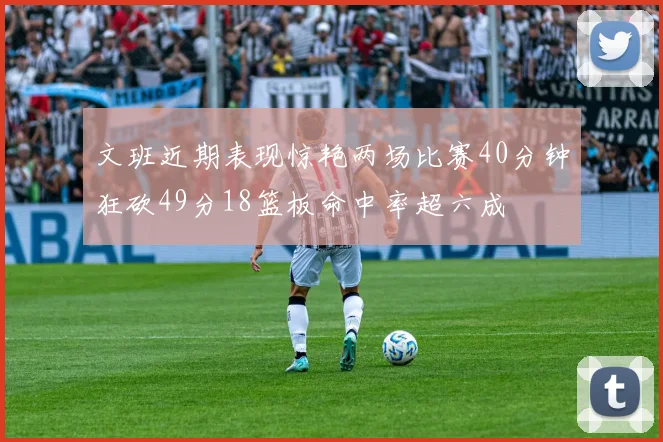 文班近期表现惊艳两场比赛40分钟狂砍49分18篮板命中率超六成