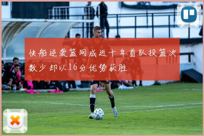 快船逆袭篮网成近十年首队投篮次数少却以16分优势获胜
