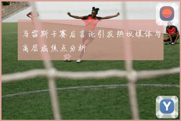 马雷斯卡赛后言论引发热议媒体与高层成焦点分析