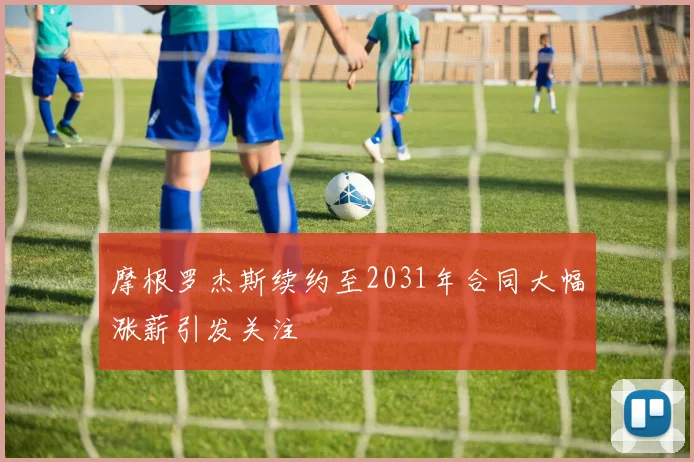 摩根罗杰斯续约至2031年合同大幅涨薪引发关注