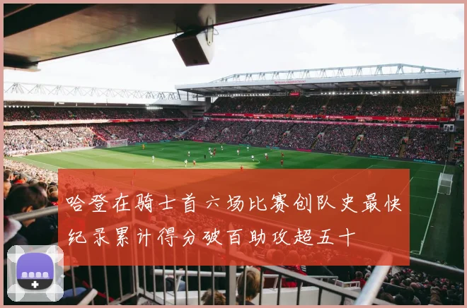 哈登在骑士首六场比赛创队史最快纪录累计得分破百助攻超五十