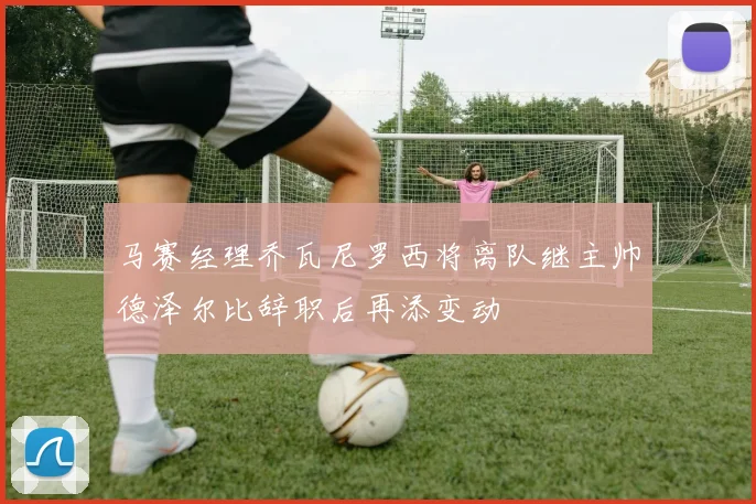 马赛经理乔瓦尼罗西将离队继主帅德泽尔比辞职后再添变动