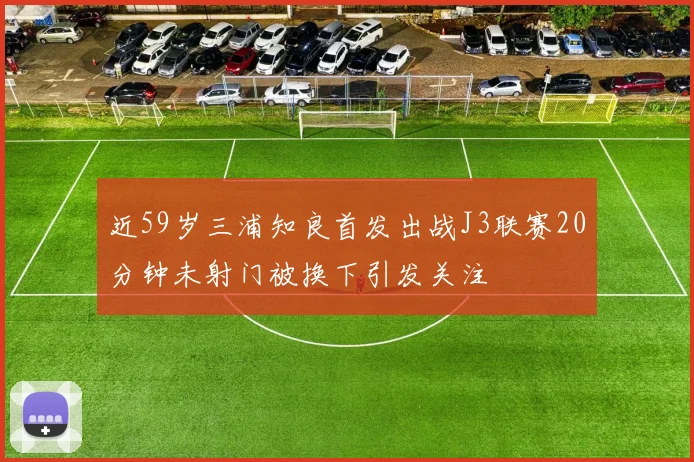 近59岁三浦知良首发出战J3联赛20分钟未射门被换下引发关注