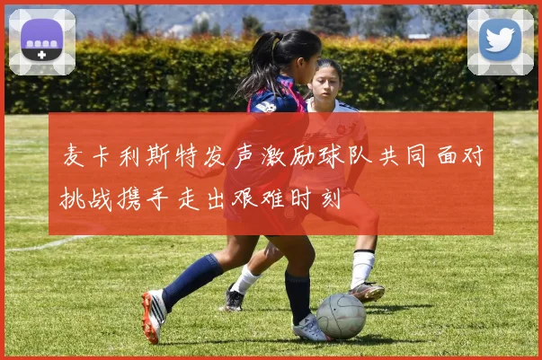 麦卡利斯特发声激励球队共同面对挑战携手走出艰难时刻