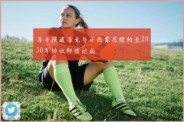 马卡报道马竞与小西蒙尼续约至2030年协议即将达成