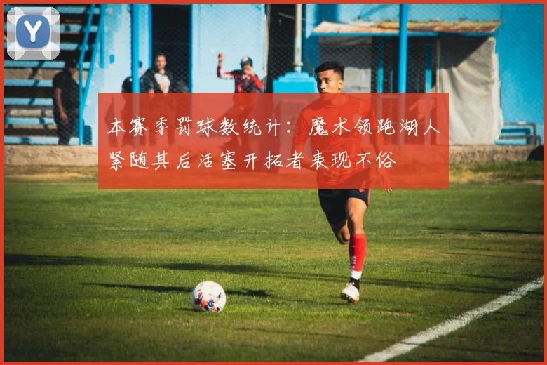 本赛季罚球数统计：魔术领跑湖人紧随其后活塞开拓者表现不俗