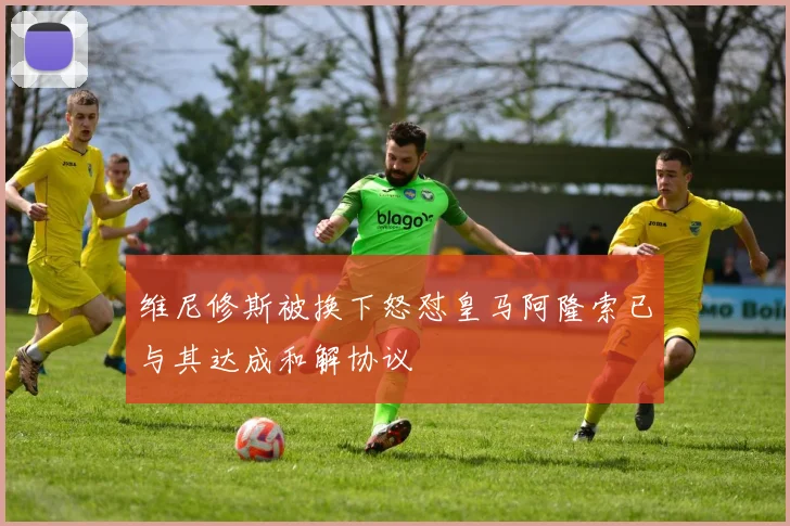 维尼修斯被换下怒怼皇马阿隆索已与其达成和解协议