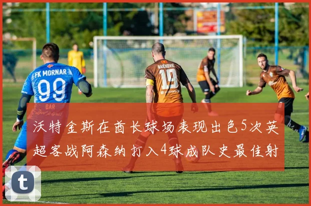 沃特金斯在酋长球场表现出色5次英超客战阿森纳打入4球成队史最佳射手