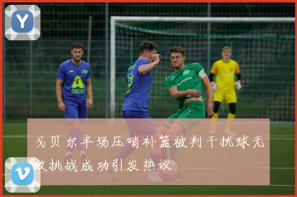 戈贝尔半场压哨补篮被判干扰球无效挑战成功引发热议