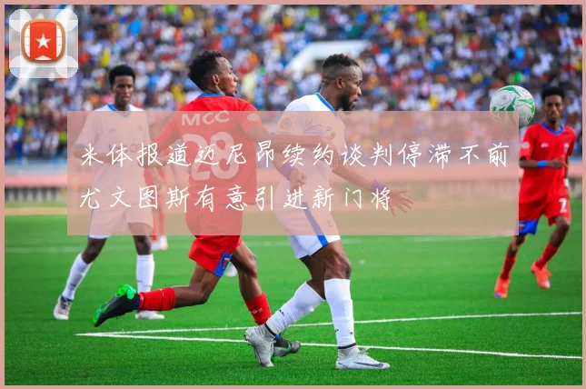 米体报道迈尼昂续约谈判停滞不前尤文图斯有意引进新门将