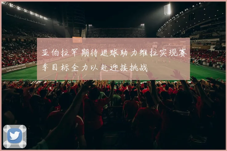 亚伯拉罕期待进球助力维拉实现赛季目标全力以赴迎接挑战