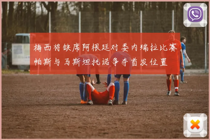 梅西将缺席阿根廷对委内瑞拉比赛帕斯与马斯坦托诺争夺首发位置