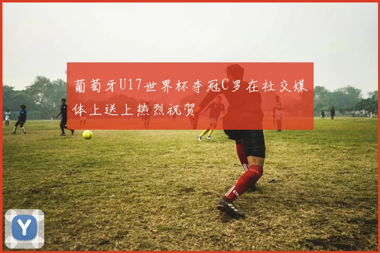 葡萄牙U17世界杯夺冠C罗在社交媒体上送上热烈祝贺