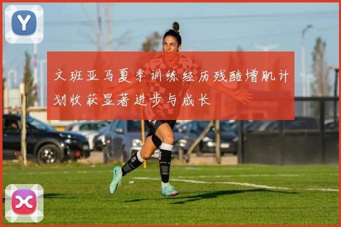 文班亚马夏季训练经历残酷增肌计划收获显著进步与成长