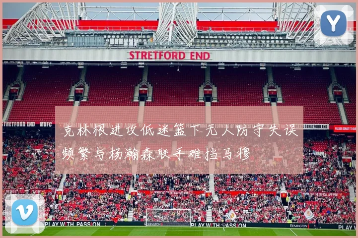 克林根进攻低迷篮下无人防守失误频繁与杨瀚森联手难挡马穆