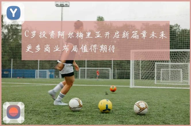 C罗投资阿尔梅里亚开启新篇章未来更多商业布局值得期待