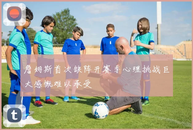 詹姆斯首次缺阵开赛季心理挑战巨大感慨难以承受