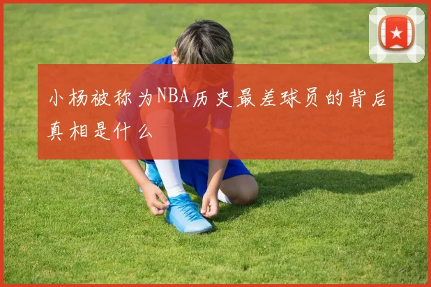 小杨被称为NBA历史最差球员的背后真相是什么
