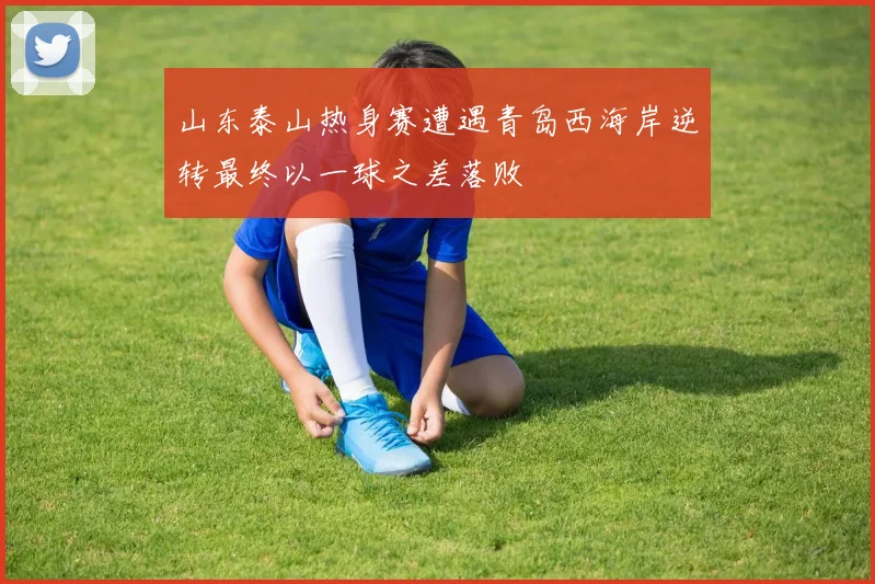 山东泰山热身赛遭遇青岛西海岸逆转最终以一球之差落败