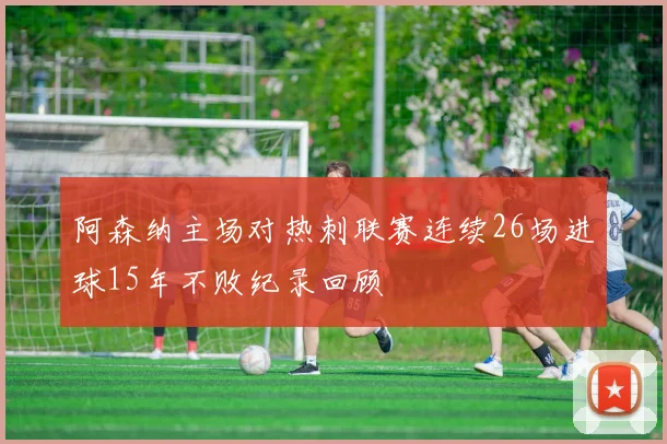 阿森纳主场对热刺联赛连续26场进球15年不败纪录回顾