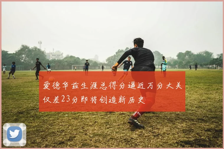 爱德华兹生涯总得分逼近万分大关仅差23分即将创造新历史