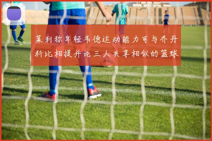 莱利称年轻韦德运动能力可与乔丹科比相提并论三人共享相似的篮球DNA