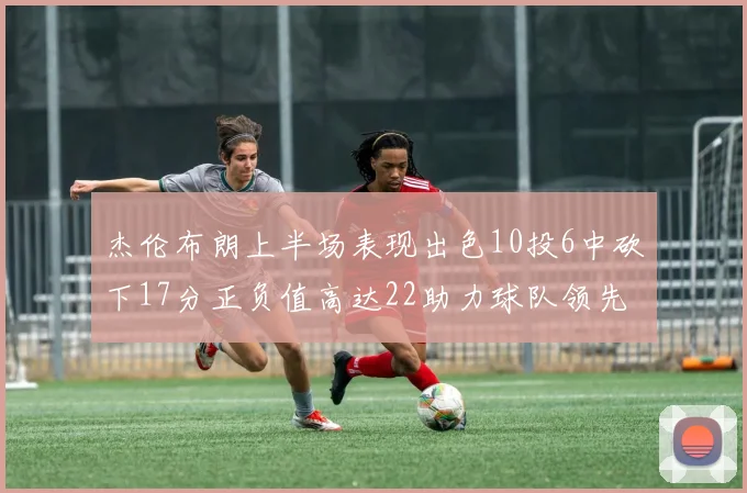 杰伦布朗上半场表现出色10投6中砍下17分正负值高达22助力球队领先