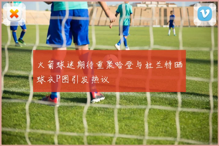 火箭球迷期待重聚哈登与杜兰特晒球衣P图引发热议