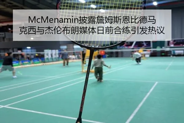 McMenamin披露詹姆斯恩比德马克西与杰伦布朗媒体日前合练引发热议