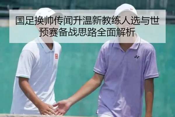 国足换帅传闻升温新教练人选与世预赛备战思路全面解析